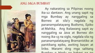 ANG MGA BUMBAY
Ay nakarating sa Pilipinas noong
ika-12 dantaon. Ang unang sapit ng
mga Bumbay ay nanggaling sa
Borneo at sila’y nagdala ng
pananampalatayang Budismo, Epiko
at Mahika. Ang Ikalawang sapit ay
nanggaling sa Java at Borneo din
noong ika-13 na siglo, nagdala sila ng
pananampalatayang Bramanistiko at
panitikang epiko, awiting bayan at
liriko. Marami ding mga salitang
 