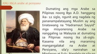 ANG MGA arabe at persyano
Dumating ang mga Arabe sa
Pilipinas noong 890 A.D. hanggang
ika- 12 siglo, ngunit ang nagdala ng
pananampalatayang Muslim ay ang
tinatawang na “Hadramaut Sayyid”
mga misyonerong Arabe na
nanggaling sa Malaysia at dumating
sa Pilipinas noong ika 16-siglo.
Kasama nila ang maraming
mangangalakal na Arabe at
Persiyano, sila’y nanirahan sa
 