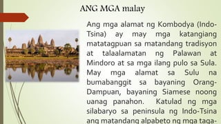 ANG MGA malay
Ang mga alamat ng Kombodya (Indo-
Tsina) ay may mga katangiang
matatagpuan sa matandang tradisyon
at talaalamatan ng Palawan at
Mindoro at sa mga ilang pulo sa Sula.
May mga alamat sa Sulu na
bumabanggit sa bayaning Orang-
Dampuan, bayaning Siamese noong
uanag panahon. Katulad ng mga
silabaryo sa peninsula ng Indo-Tsina
ang matandang alpabeto ng mga taga-
 