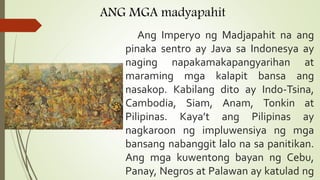 ANG MGA madyapahit
Ang Imperyo ng Madjapahit na ang
pinaka sentro ay Java sa Indonesya ay
naging napakamakapangyarihan at
maraming mga kalapit bansa ang
nasakop. Kabilang dito ay Indo-Tsina,
Cambodia, Siam, Anam, Tonkin at
Pilipinas. Kaya’t ang Pilipinas ay
nagkaroon ng impluwensiya ng mga
bansang nabanggit lalo na sa panitikan.
Ang mga kuwentong bayan ng Cebu,
Panay, Negros at Palawan ay katulad ng
 