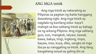 ANG MGA intsik
Ang mga Intsik ay nakarating sa
Pilipinas sa pagitan ng ikatlo hanggang
ikawalong siglo. Ang mga Intsik ay
nagdala ng kanilang wika- kaya’t
mahigit sa 600 salitang Intsik ay bahagi
na ng wikang Pilipino. Ang mga salitang
gusi, susi, mangkok, talyasi, kawali,
kawa, bakya, tingi, Ingkong, Impo,
bayaw, inso, kuya, diko, sangko at mga
iba pa ay nanggaling sa Intsik. Ang ilang
kaugaliang sosyal ay galing din sa
 