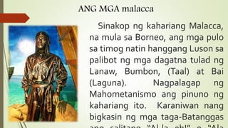 ANG MGA malacca
Sinakop ng kahariang Malacca,
na mula sa Borneo, ang mga pulo
sa timog natin hanggang Luson sa
palibot ng mga dagatna tulad ng
Lanaw, Bumbon, (Taal) at Bai
(Laguna). Nagpalagap ng
Mahometanismo ang pinuno ng
kahariang ito. Karaniwan nang
bigkasin ng mga taga-Batanggas
 