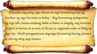 Mayaman ang ating mga ninuno sa mga kuwentong bayi ng
binubuo ng mga kuwento sa buhay. Ang kuwentong pinagmulan
ng mga lahi, kauna-unahang lalaki at babae sa daigdig, ang kuwento
tungkol sa buwan at sa araw at iba pa ay nagpasalin-salin sa bibig ng
mga tao. Hindi pinagsasawaan ang mga kuwentong-baying pamana
sa atin ng ating mga ninuno.
 