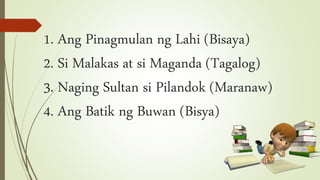 1. Ang Pinagmulan ng Lahi (Bisaya)
2. Si Malakas at si Maganda (Tagalog)
3. Naging Sultan si Pilandok (Maranaw)
4. Ang Batik ng Buwan (Bisya)
 