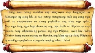 Kung nais nating mabakas ang kasaysayan may kaugnayan sa
kalinangan ng ating lahi at nais nating matagpuang muli ang ating mga
sarili ay napapanahon na upang pagbalikan ang ating mga epiko.
May mga ilang siglo bago dumating ang mga Kstila sa Pilipinas ay may
marami nang kalipunan ng panulat ang mga Pilipino. Ayon kay Padre
Chirino, isang manananaysay na Heswita, ang lahat ng tag-islang Pilipinas
ay mahilig sa pagbabasa at pagsulat maging babae o lalaki.
 