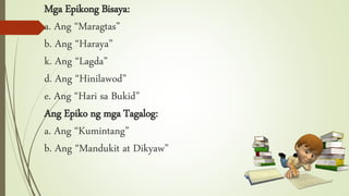 Mga Epikong Bisaya:
a. Ang “Maragtas”
b. Ang “Haraya”
k. Ang “Lagda”
d. Ang “Hinilawod”
e. Ang “Hari sa Bukid”
Ang Epiko ng mga Tagalog:
a. Ang “Kumintang”
b. Ang “Mandukit at Dikyaw”
 