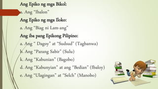 Ang Epiko ng mga Bikol:
a. Ang “Ibalon”
Ang Epiko ng mga Iloko:
a. Ang “Biag ni Lam-ang”
Ang iba pang Epikong Pilipino:
a. Ang “ Dagoy” at “Sudsud” (Tagbanwa)
b. Ang “Parang Sabir” (Sulu)
k. Ang “Kabunian” (Bagobo)
d. Ang “Kabunyian” at ang “Bedian” (Ibaloy)
e. Ang “Ulagingan” at “Selch” (Manobo)
 