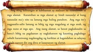 Ang ating kalinangan at kabihasnan ay malinaw na nasasalamin sa
mga alamat. Karamihan sa mga alamat ay hindi nasusulat at kung
nasusulat ma’y nito na lamang mga huling panahon. Ang mga ito’y
nagpasalin-salin lamang sa bibig ng mga magulang at mga anak, ng
mga nuno at mga apo. Ang isang alamat, sa bawat pagkakasalin sa
bawa’t bibig na pagdaanan ay nagkakaroon ng kaunting pagbabago
subalit karaniwang nagdaragdag ng kariktan at kagandahan sa salaysay
subalit naroon din ang diwa at kasaysayan ng alamat.
 
