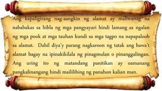 Ang kapaligirang nag-aangkin ng alamat ay maliwanag na
nababakas sa hibla ng mga pangyayari hindi lamang sa ngalan
ng mga pook at mga tauhan kundi sa mga tagpo na napapaloob
sa alamat. Dahil diya’y parang nagkaroon ng tatak ang bawa’t
alamat bagay na ipinakikilala ng pinagmulan o pinanggalingan.
Ang uring ito ng matandang panitikan ay oamanang
pangkalinangang hindi maililibing ng panahon kalian man.
 