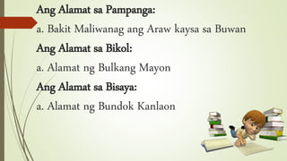 Ang Alamat sa Pampanga:
a. Bakit Maliwanag ang Araw kaysa sa Buwan
Ang Alamat sa Bikol:
a. Alamat ng Bulkang Mayon
Ang Alamat sa Bisaya:
a. Alamat ng Bundok Kanlaon
 