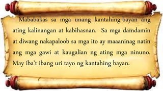 Mababakas sa mga unang kantahing-bayan ang
ating kalinangan at kabihasnan. Sa mga damdamin
at diwang nakapaloob sa mga ito ay maaaninag natin
ang mga gawi at kaugalian ng ating mga ninuno.
May iba’t ibang uri tayo ng kantahing bayan.
 