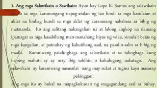 1. Ang mga Salawikain o Sawikain: Ayon kay Lope K. Santos ang salawikain
ay isa sa mga karunungang napag-aralan ng tao hindi sa mga kasulatan at
aklat na limbag kundi sa mga aklat ng karanasang nababasa sa bibig ng
matatanda. Ito ang salitang nakaugalian na at lalong angkop na namang
ipamagat sa mga kasabihang man-manahang hiyas ng wika, simula’t batas ng
mga kaugalian, at patnubay ng kabutihang asal, na pasalin-salin sa bibig ng
madla. Karaniwang patalinghaga ang salawikain at sa talinghaga kung
iisiping mabuti ay ay may ibig sabihin o kahulugang nakatago. Ang
salawikain ay karaniwang nasusulat nang may sukat at tugma kaya masarap
pakinggan.
Ang mga ito ay bukal na mapagkukunan ng magagandang aral sa buhay.
 