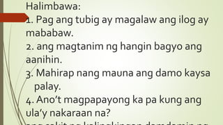 Halimbawa:
1. Pag ang tubig ay magalaw ang ilog ay
mababaw.
2. ang magtanim ng hangin bagyo ang
aanihin.
3. Mahirap nang mauna ang damo kaysa
palay.
4. Ano’t magpapayong ka pa kung ang
ula’y nakaraan na?
 