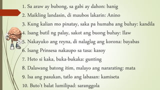 1. Sa araw ay bubong, sa gabi ay dahon: banig
2. Maikling landasin, di maubos lakarin: Anino
3. Kung kalian mo pinatay, saka pa humaba ang buhay: kandila
4. Isang butil ng palay, sakot ang buong buhay: Ilaw
5. Nakayuko ang reyna, di nalaglag ang korona: bayabas
6. Isang Prinsesa nakaupo sa tasa: kasoy
7. Heto si kaka, buka-bukaka: gunting
8. Dalawang batong itim, malayo ang nararating: mata
9. Isa ang pasukan, tatlo ang labasan: kamiseta
10. Buto’t balat lumilipad: saranggola
 