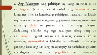 2. Ang Palaisipan: Ang palaisipan ay isang suliranin o uri
ng bugtong (enigma) na sinusubok ang katalinuhan ng
lumulutas nito. Sa karaniwang palaisipan, inaasahan na lutasin
ang palaisipan sa pamamagitan ng pagsama-sama ng mga piraso
sa isang lohikal na paraan para mabuo ang solusyon.
Kadalasang nililikha ang mga palaisipan bilang isang uri
ng libangan, ngunit maaari rin namang magmula ito sa
seryosong matematikal at lohistikal na suliranin — sa mga
ganitong kaso, ang kanilang matagumpay na pagkalutas ay isang
mahalagang ambag sa pagsaliksik sa matematika
 