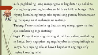 a. Sa paglakad ng isang mangangaso sa kagubatan ay nakakita
siya ng isang puno ng bayabas na hitik na hitik sa bunga. Nais
niyang kumuha ng bunga nito ngunit ang punoay binabantayan
ng matapang na at mabangis na matsing.
Tanong: Paano nakakuha ng bayabas ang mangangaso na hindi
siya sinaktan ng mga matsing?
Sagot: Pinagalit niya ang matsing at dahil sa walang maibalibag
sa kanya. Ito’y nagsipitas ng mga bayabas at siyang inihagis sa
kanya. Salu siya ng salo sa bawa’t bayabas at ang mga ito’y
naging kanyang lahat.
 