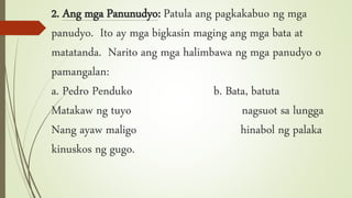 2. Ang mga Panunudyo: Patula ang pagkakabuo ng mga
panudyo. Ito ay mga bigkasin maging ang mga bata at
matatanda. Narito ang mga halimbawa ng mga panudyo o
pamangalan:
a. Pedro Penduko b. Bata, batuta
Matakaw ng tuyo nagsuot sa lungga
Nang ayaw maligo hinabol ng palaka
kinuskos ng gugo.
 