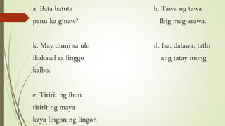 a. Bata batuta b. Tawa ng tawa
panu ka ginaw? Ibig mag-asawa.
k. May dumi sa ulo d. Isa, dalawa, tatlo
ikakasal sa linggo ang tatay mong
kalbo.
e. Tiririt ng ibon
tiririt ng maya
kaya lingon ng lingon
 