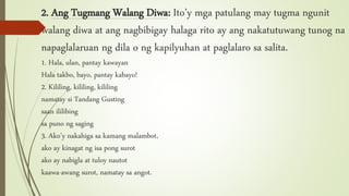 2. Ang Tugmang Walang Diwa: Ito’y mga patulang may tugma ngunit
walang diwa at ang nagbibigay halaga rito ay ang nakatutuwang tunog na
napaglalaruan ng dila o ng kapilyuhan at paglalaro sa salita.
1. Hala, ulan, pantay kawayan
Hala takbo, bayo, pantay kabayo!
2. Kililing, kililing, kililing
namatay si Tandang Gusting
saan ililibing
sa puno ng saging
3. Ako’y nakahiga sa kamang malambot,
ako ay kinagat ng isa pong surot
ako ay nabigla at tuloy nautot
kaawa-awang surot, namatay sa angot.
 