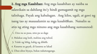 2. Ang mga Kasabihan: Ang mga kasabihan ay naiiba sa
salawikain sa dahilang ito’y hindi gumagamit ng mga
talinhaga. Payak ang kahulugan. Ang kilos, ugali, at gawi ng
isang tao ay masasalamin sa mga kasabi9han. Naisalin sa
atin ng ating mga ninuno ang mga kasabihang sumusunod:
1. Utos na sa pusa, utos pa sa daga
2. Malakas ang loob, mahina ang tuhod.
3. Tulak ng bibig, kabig ng dibdib.
4. Kasama sa gayak, di kasama sa lakad
5. Ubus-ubos biyaya, bukas nakatunganga.
 