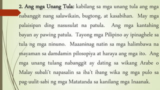 2. Ang mga Unang Tula: kabilang sa mga unang tula ang mga
nabanggit nang salawikain, bugtong, at kasabihan. May mga
palaisipan ding nasusulat na patula. Ang mga kantahing
bayan ay pawing patula. Tayong mga Pilipino ay ipinaghele sa
tula ng mga ninuno. Maaaninag natin sa mga halimbawa na
mayaman sa damdamin pilosopiya at haraya ang mga ito. Ang
mga unang tulang nabanggit ay dating sa wikang Arabe o
Malay subali’t napasalin sa iba’t ibang wika ng mga pulo sa
pag-uulit-sabi ng mga Matatanda sa kanilang mga Inaanak.
 