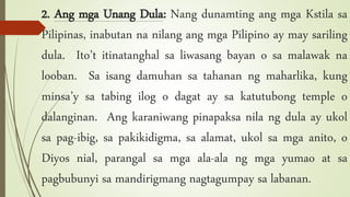 2. Ang mga Unang Dula: Nang dunamting ang mga Kstila sa
Pilipinas, inabutan na nilang ang mga Pilipino ay may sariling
dula. Ito’t itinatanghal sa liwasang bayan o sa malawak na
looban. Sa isang damuhan sa tahanan ng maharlika, kung
minsa’y sa tabing ilog o dagat ay sa katutubong temple o
dalanginan. Ang karaniwang pinapaksa nila ng dula ay ukol
sa pag-ibig, sa pakikidigma, sa alamat, ukol sa mga anito, o
Diyos nial, parangal sa mga ala-ala ng mga yumao at sa
pagbubunyi sa mandirigmang nagtagumpay sa labanan.
 