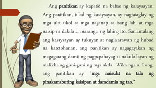 Ang panitikan ay kapatid na babae ng kasaysayan.
Ang panitikan, tulad ng kasaysayan, ay nagtataglay ng
mga ulat ukol sa mga naganap sa isang lahi at mga
naisip na dakila at marangal ng lahing ito. Samantalang
ang kasaysayan ay tukuyan at naglalarawan ng hubad
na katotohanan, ang panitikan ay nagagayakan ng
magagarang damit ng pagpapahayag at nakukulayan ng
malikhaing guni-guni ng mga akda. Wika nga ni Long,
ang panitikan ay “mga naisulat na tala ng
pinakamabuting kaisipan at damdamin ng tao.”
 