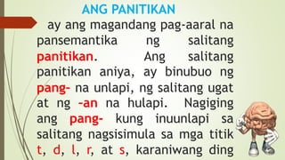 ANG PANITIKAN
ay ang magandang pag-aaral na
pansemantika ng salitang
panitikan. Ang salitang
panitikan aniya, ay binubuo ng
pang– na unlapi, ng salitang ugat
at ng –an na hulapi. Nagiging
ang pang- kung inuunlapi sa
salitang nagsisimula sa mga titik
t, d, l, r, at s, karaniwang ding
 