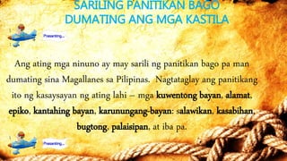 SARILING PANITIKAN BAGO
DUMATING ANG MGA KASTILA
Ang ating mga ninuno ay may sarili ng panitikan bago pa man
dumating sina Magallanes sa Pilipinas. Nagtataglay ang panitikang
ito ng kasaysayan ng ating lahi – mga kuwentong bayan, alamat,
epiko, kantahing bayan, karunungang-bayan: salawikan, kasabihan,
bugtong, palaisipan, at iba pa.
 