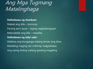 Ang Mga Tugmang
Matalinghaga
Halimbawa ng Sawikain:
Makati ang dila – tsismosa
Parang aso’t pusa – laging nagbabangayan
Mabulaklak ang dila – masalita
Halimbawa ng Sabi-sabi:
Malakas ang bunganga walang laman ang diwa
Madaling maging tao mahirap magpakatao
Ang taong duling walang gawang magaling
 