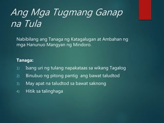 Ang Mga Tugmang Ganap
na Tula
Nabibilang ang Tanaga ng Katagalugan at Ambahan ng
mga Hanunuo Mangyan ng Mindoro.
Tanaga:
1) Isang uri ng tulang napakataas sa wikang Tagalog
2) Binubuo ng pitong pantig ang bawat taludtod
3) May apat na taludtod sa bawat saknong
4) Hitik sa talinghaga
 