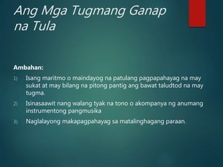 Ang Mga Tugmang Ganap
na Tula
Ambahan:
1) Isang maritmo o maindayog na patulang pagpapahayag na may
sukat at may bilang na pitong pantig ang bawat taludtod na may
tugma.
2) Isinasaawit nang walang tyak na tono o akompanya ng anumang
instrumentong pangmusika
3) Naglalayong makapagpahayag sa matalinghagang paraan.
 