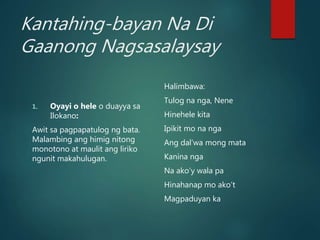 Kantahing-bayan Na Di
Gaanong Nagsasalaysay
1. Oyayi o hele o duayya sa
Ilokano:
Awit sa pagpapatulog ng bata.
Malambing ang himig nitong
monotono at maulit ang liriko
ngunit makahulugan.
Halimbawa:
Tulog na nga, Nene
Hinehele kita
Ipikit mo na nga
Ang dal’wa mong mata
Kanina nga
Na ako’y wala pa
Hinahanap mo ako’t
Magpaduyan ka
 