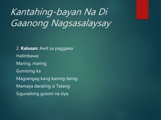 Kantahing-bayan Na Di
Gaanong Nagsasalaysay
2. Kalusan: Awit sa paggawa
Halimbawa:
Maring, maring
Gumising ka
Magsangag kang kaning-lamig
Mamaya darating si Tatang
Siguradong gutom na siya.
 