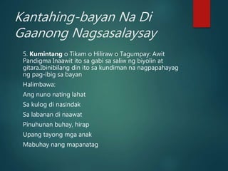 Kantahing-bayan Na Di
Gaanong Nagsasalaysay
5. Kumintang o Tikam o Hiliraw o Tagumpay: Awit
Pandigma Inaawit ito sa gabi sa saliw ng biyolin at
gitara.Ibinibilang din ito sa kundiman na nagpapahayag
ng pag-ibig sa bayan
Halimbawa:
Ang nuno nating lahat
Sa kulog di nasindak
Sa labanan di naawat
Pinuhunan buhay, hirap
Upang tayong mga anak
Mabuhay nang mapanatag
 