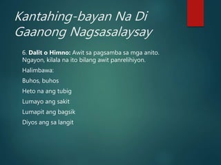 Kantahing-bayan Na Di
Gaanong Nagsasalaysay
6. Dalit o Himno: Awit sa pagsamba sa mga anito.
Ngayon, kilala na ito bilang awit panrelihiyon.
Halimbawa:
Buhos, buhos
Heto na ang tubig
Lumayo ang sakit
Lumapit ang bagsik
Diyos ang sa langit
 