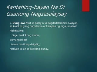 Kantahing-bayan Na Di
Gaanong Nagsasalaysay
7. Dung-aw: Awit sa patay o sa pagdadalamhati. Naayon
sa kasalukuyang damdamin at kaisipan ng mga umaawit
Halimbawa:
… Sige, anak kong mahal,
Bumangon ka!
Lisanin mo itong daigdig,
Nariyan ka an sa kabilang buhay.
 