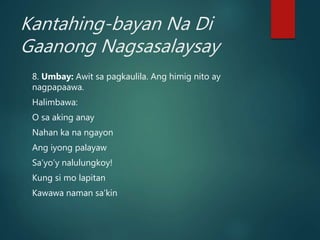 Kantahing-bayan Na Di
Gaanong Nagsasalaysay
8. Umbay: Awit sa pagkaulila. Ang himig nito ay
nagpapaawa.
Halimbawa:
O sa aking anay
Nahan ka na ngayon
Ang iyong palayaw
Sa’yo’y nalulungkoy!
Kung si mo lapitan
Kawawa naman sa’kin
 