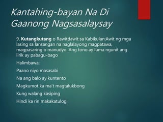 Kantahing-bayan Na Di
Gaanong Nagsasalaysay
9. Kutangkutang o Rawitdawit sa Kabikulan:Awit ng mga
lasing sa lansangan na naglalayong magpatawa,
magpasaring o manudyo. Ang tono ay luma ngunit ang
lirik ay pabagu-bago
Halimbawa:
Paano niyo masasabi
Na ang balo ay kuntento
Magkumot ka ma’t magtalukbong
Kung walang kasiping
Hindi ka rin makakatulog
 