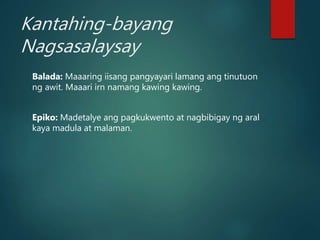 Kantahing-bayang
Nagsasalaysay
Balada: Maaaring iisang pangyayari lamang ang tinutuon
ng awit. Maaari irn namang kawing kawing.
Epiko: Madetalye ang pagkukwento at nagbibigay ng aral
kaya madula at malaman.
 