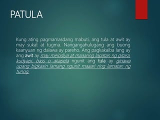 PATULA
Kung ating pagmamasdang mabuti, ang tula at awit ay
may sukat at tugma. Nangangahulugang ang buong
kaanyuan ng dalawa ay pareho. Ang pagkakaiba lang ay
ang awit ay may melodiya at maaaring lapatan ng gitara,
kudyapi, bass o akapela ngunit ang tula ay ginawa
upang bigkasin lamang ngunit maaari ring lamatan ng
tunog.
 
