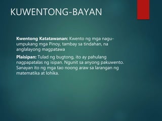 KUWENTONG-BAYAN
Kwentong Katatawanan: Kwento ng mga nagu-
umpukang mga Pinoy, tambay sa tindahan, na
anglalayong magpatawa
Plaisipan: Tulad ng bugtong, ito ay pahulang
nagpapatalas ng isipan. Ngunit sa anyong pakuwento.
Sanayan ito ng mga tao noong araw sa larangan ng
matematika at lohika.
 