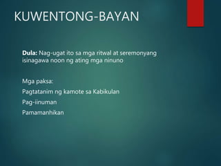 KUWENTONG-BAYAN
Dula: Nag-ugat ito sa mga ritwal at seremonyang
isinagawa noon ng ating mga ninuno
Mga paksa:
Pagtatanim ng kamote sa Kabikulan
Pag-iinuman
Pamamanhikan
 