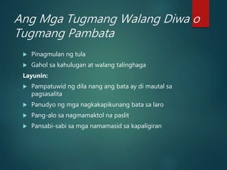 Ang Mga Tugmang Walang Diwa o
Tugmang Pambata
 Pinagmulan ng tula
 Gahol sa kahulugan at walang talinghaga
Layunin:
 Pampatuwid ng dila nang ang bata ay di mautal sa
pagsasalita
 Panudyo ng mga nagkakapikunang bata sa laro
 Pang-alo sa nagmamaktol na paslit
 Pansabi-sabi sa mga namamasid sa kapaligiran
 