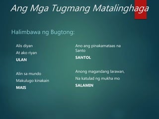 Ang Mga Tugmang Matalinghaga
Halimbawa ng Bugtong:
Alis diyan
At ako riyan
ULAN
Alin sa mundo
Makulugo kinakain
MAIS
Ano ang pinakamataas na
Santo
SANTOL
Anong magandang larawan,
Na katulad ng mukha mo
SALAMIN
 