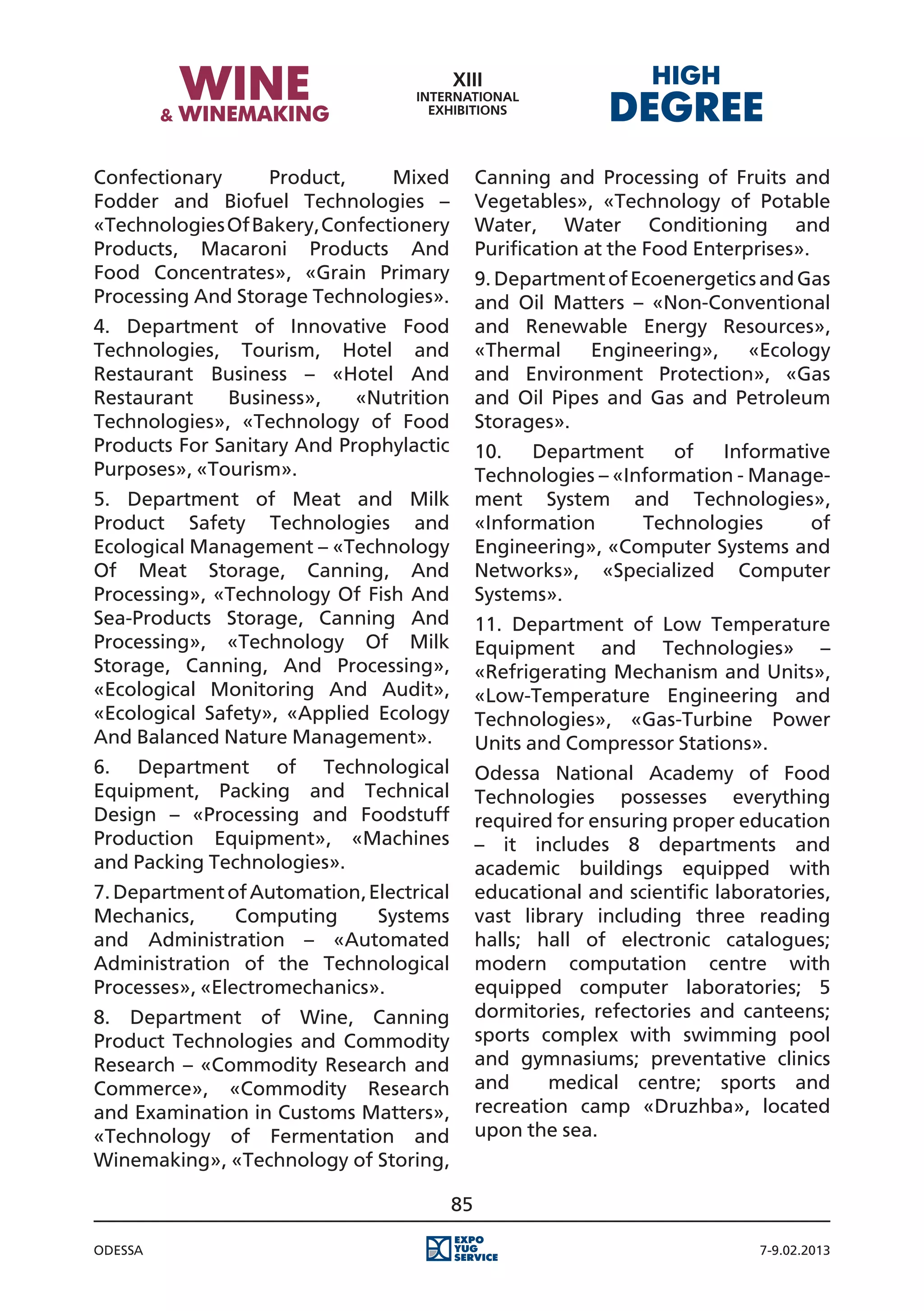 Confectionary     Product,      Mixed          Canning and Processing of Fruits and
Fodder and Biofuel Technologies –              Vegetables», «Technology of Potable
«Technologies Of Bakery, Confectionery         Water, Water Conditioning and
Products, Macaroni Products And                Purification at the Food Enterprises».
Food Concentrates», «Grain Primary             9. Department of Ecoenergetics and Gas
Processing And Storage Technologies».          and Oil Matters – «Non-Conventional
4. Department of Innovative Food               and Renewable Energy Resources»,
Technologies, Tourism, Hotel and               «Thermal    Engineering»,    «Ecology
Restaurant Business – «Hotel And               and Environment Protection», «Gas
Restaurant    Business»,    «Nutrition         and Oil Pipes and Gas and Petroleum
Technologies», «Technology of Food             Storages».
Products For Sanitary And Prophylactic         10.   Department     of   Informative
Purposes», «Tourism».                          Technologies – «Information - Manage-
5. Department of Meat and Milk                 ment System and Technologies»,
Product Safety Technologies and                «Information      Technologies     of
Ecological Management – «Technology            Engineering», «Computer Systems and
Of Meat Storage, Canning, And                  Networks», «Specialized Computer
Processing», «Technology Of Fish And           Systems».
Sea-Products Storage, Canning And              11. Department of Low Temperature
Processing», «Technology Of Milk               Equipment and Technologies» –
Storage, Canning, And Processing»,             «Refrigerating Mechanism and Units»,
«Ecological Monitoring And Audit»,             «Low-Temperature Engineering and
«Ecological Safety», «Applied Ecology          Technologies», «Gas-Turbine Power
And Balanced Nature Management».               Units and Compressor Stations».
6. Department of Technological                 Odessa National Academy of Food
Equipment, Packing and Technical               Technologies possesses everything
Design – «Processing and Foodstuff             required for ensuring proper education
Production Equipment», «Machines               – it includes 8 departments and
and Packing Technologies».                     academic buildings equipped with
7. Department of Automation, Electrical        educational and scientific laboratories,
Mechanics,      Computing     Systems          vast library including three reading
and Administration – «Automated                halls; hall of electronic catalogues;
Administration of the Technological            modern computation centre with
Processes», «Electromechanics».                equipped computer laboratories; 5
8. Department of Wine, Canning                 dormitories, refectories and canteens;
Product Technologies and Commodity             sports complex with swimming pool
Research – «Commodity Research and             and gymnasiums; preventative clinics
Commerce», «Commodity Research                 and     medical centre; sports and
and Examination in Customs Matters»,           recreation camp «Druzhba», located
«Technology of Fermentation and                upon the sea.
Winemaking», «Technology of Storing,

                                          85

Odessa                                                                         7-9.02.2013
 