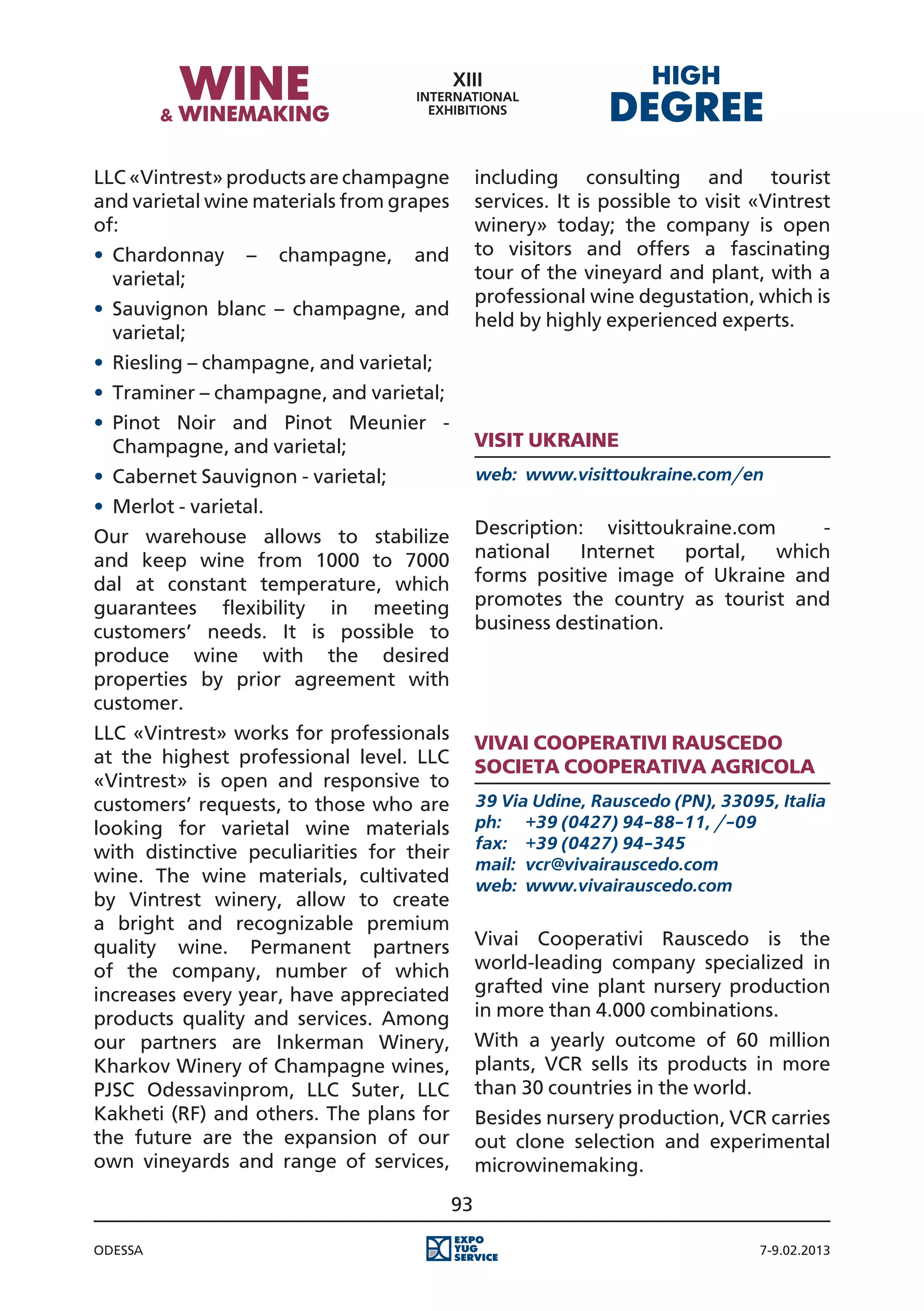 LLC «Vintrest» products are champagne           including consulting and tourist
and varietal wine materials from grapes         services. It is possible to visit «Vintrest
of:                                             winery» today; the company is open
•	 Chardonnay     –     champagne,   and        to visitors and offers a fascinating
   varietal;                                    tour of the vineyard and plant, with a
                                                professional wine degustation, which is
•	 Sauvignon blanc – champagne, and
                                                held by highly experienced experts.
   varietal;
•	 Riesling – champagne, and varietal;
•	 Traminer – champagne, and varietal;
•	 Pinot Noir and Pinot Meunier -
   Champagne, and varietal;                     Visit Ukraine
•	 Cabernet Sauvignon - varietal;               web:	 www.visittoukraine.com/en
•	 Merlot - varietal.
Our warehouse allows to stabilize               Description: visittoukraine.com     -
and keep wine from 1000 to 7000                 national   Internet   portal,   which
dal at constant temperature, which              forms positive image of Ukraine and
guarantees flexibility in meeting               promotes the country as tourist and
customers’ needs. It is possible to             business destination.
produce wine with the desired
properties by prior agreement with
customer.
LLC «Vintrest» works for professionals          Vivai Cooperativi Rauscedo
at the highest professional level. LLC          Societa Cooperativa Agricola
«Vintrest» is open and responsive to
customers’ requests, to those who are           39 Via Udine, Rauscedo (PN), 33095, Italia
looking for varietal wine materials             ph:	 +39 (0427) 94-88-11, /-09
                                                fax:	 +39 (0427) 94-345
with distinctive peculiarities for their
                                                mail:	 vcr@vivairauscedo.com
wine. The wine materials, cultivated            web:	 www.vivairauscedo.com
by Vintrest winery, allow to create
a bright and recognizable premium
quality wine. Permanent partners                Vivai Cooperativi Rauscedo is the
of the company, number of which                 world-leading company specialized in
increases every year, have appreciated          grafted vine plant nursery production
products quality and services. Among            in more than 4.000 combinations.
our partners are Inkerman Winery,               With a yearly outcome of 60 million
Kharkov Winery of Champagne wines,              plants, VCR sells its products in more
PJSC Odessavinprom, LLC Suter, LLC              than 30 countries in the world.
Kakheti (RF) and others. The plans for          Besides nursery production, VCR carries
the future are the expansion of our             out clone selection and experimental
own vineyards and range of services,            microwinemaking.
                                           93

Odessa                                                                            7-9.02.2013
 