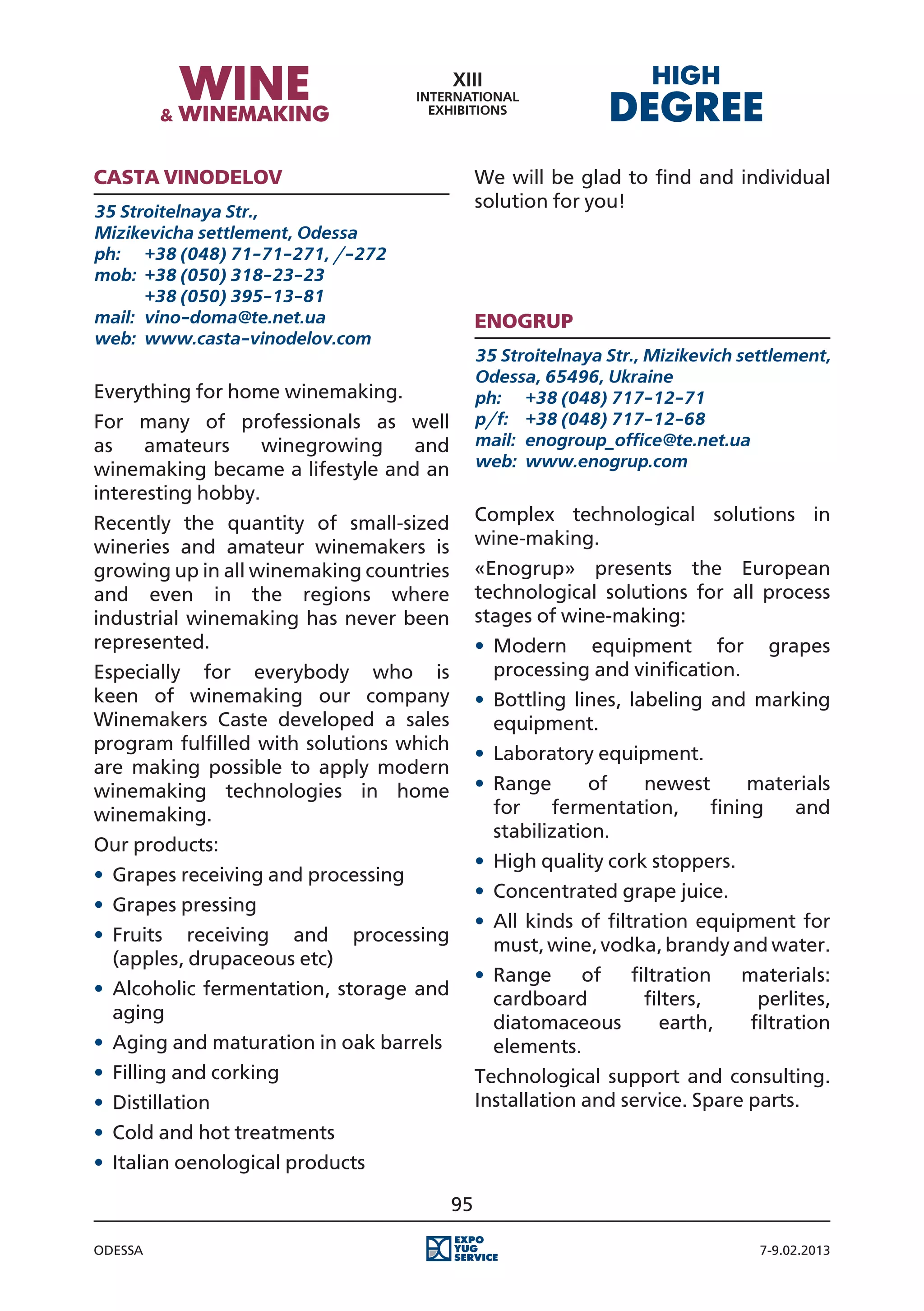 Casta vinodelov                               We will be glad to find and individual
35 Stroitelnaya Str.,
                                              solution for you!
Mizikevicha settlement, Odessa
ph:	 +38 (048) 71-71-271, /-272
mob:	 +38 (050) 318-23-23
	      +38 (050) 395-13-81
mail:	 vino-doma@te.net.ua                    ENOGRUP
web:	 www.casta-vinodelov.com
                                              35 Stroitelnaya Str., Mizikevich settlement,
                                              Odessa, 65496, Ukraine
Everything for home winemaking.               ph:	 +38 (048) 717-12-71
For many of professionals as well             p/f:	 +38 (048) 717-12-68
as    amateurs     winegrowing   and          mail:	 enogroup_office@te.net.ua
winemaking became a lifestyle and an          web:	 www.enogrup.com
interesting hobby.
Recently the quantity of small-sized          Complex technological solutions in
wineries and amateur winemakers is            wine-making.
growing up in all winemaking countries        «Enogrup» presents the European
and even in the regions where                 technological solutions for all process
industrial winemaking has never been          stages of wine-making:
represented.                                  •	 Modern equipment for             grapes
Especially for everybody who is                  processing and vinification.
keen of winemaking our company                •	 Bottling lines, labeling and marking
Winemakers Caste developed a sales               equipment.
program fulfilled with solutions which
                                              •	 Laboratory equipment.
are making possible to apply modern
winemaking technologies in home               •	 Range       of  newest      materials
winemaking.                                      for    fermentation,   fining   and
                                                 stabilization.
Our products:
                                              •	 High quality cork stoppers.
•	 Grapes receiving and processing
                                              •	 Concentrated grape juice.
•	 Grapes pressing
                                              •	 All kinds of filtration equipment for
•	 Fruits receiving and processing
                                                 must, wine, vodka, brandy and water.
   (apples, drupaceous etc)
                                              •	 Range    of  filtration       materials:
•	 Alcoholic fermentation, storage and
                                                 cardboard      filters,         perlites,
   aging
                                                 diatomaceous     earth,        filtration
•	 Aging and maturation in oak barrels           elements.
•	 Filling and corking                        Technological support and consulting.
•	 Distillation                               Installation and service. Spare parts.
•	 Cold and hot treatments
•	 Italian oenological products

                                         95

Odessa                                                                           7-9.02.2013
 