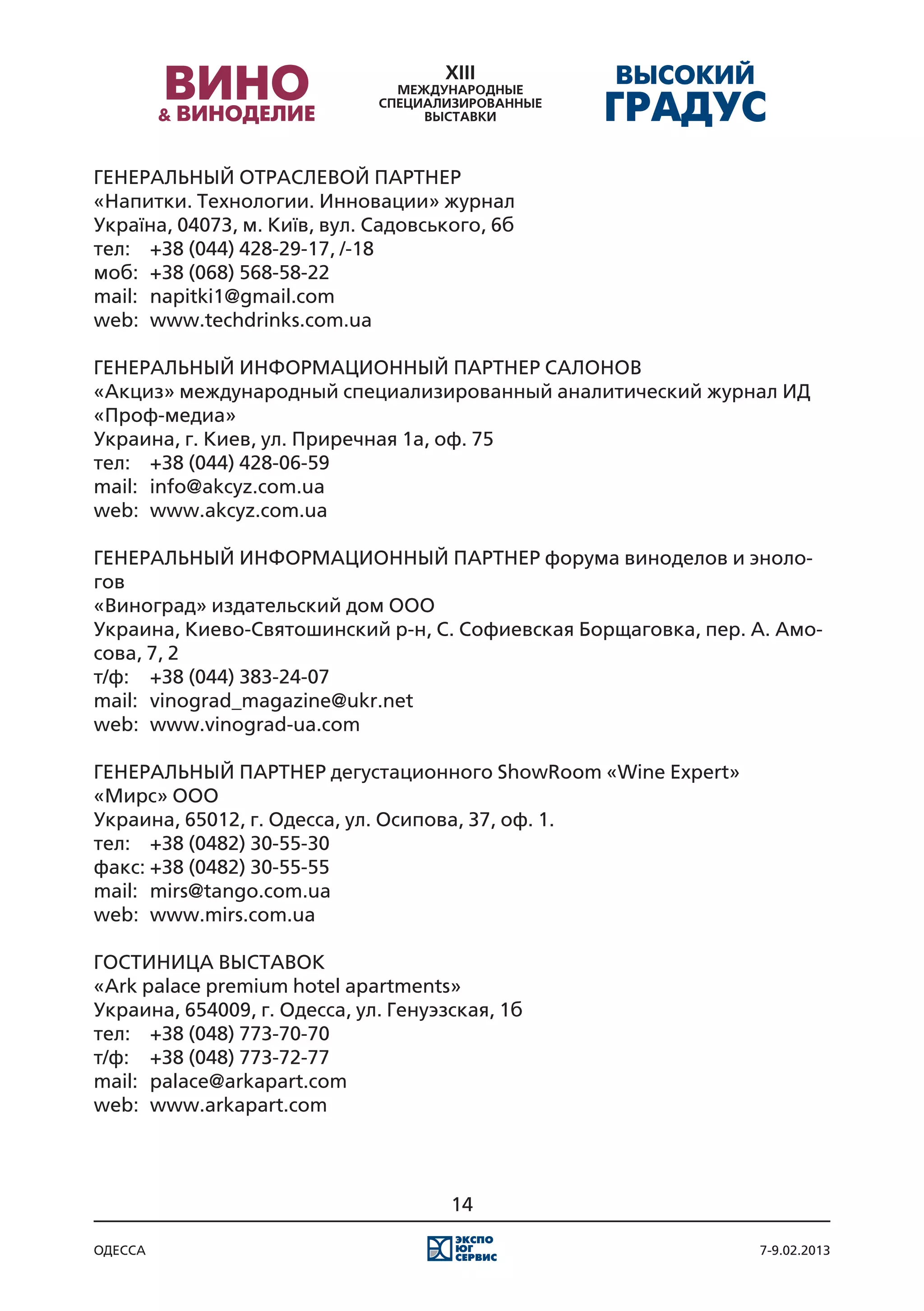 ГЕНЕРАЛЬНЫЙ ОТРАСЛЕВОЙ ПАРТНЕР
«Напитки. Технологии. Инновации» журнал
Україна, 04073, м. Київ, вул. Садовського, 6б
тел:	 +38 (044) 428-29-17, /-18
моб:	 +38 (068) 568-58-22
mail:	 napitki1@gmail.com
web:	 www.techdrinks.com.ua

ГЕНЕРАЛЬНЫЙ ИНФОРМАЦИОННЫЙ ПАРТНЕР САЛОНОВ
«Акциз» международный специализированный аналитический журнал ИД
«Проф-медиа»
Украина, г. Киев, ул. Приречная 1а, оф. 75
тел:	 +38 (044) 428-06-59
mail:	 info@akcyz.com.ua
web:	 www.akcyz.com.ua

ГЕНЕРАЛЬНЫЙ ИНФОРМАЦИОННЫЙ ПАРТНЕР форума виноделов и эноло-
гов
«Виноград» издательский дом ООО
Украина, Киево-Святошинский р-н, С. Софиевская Борщаговка, пер. А. Амо-
сова, 7, 2
т/ф:	 +38 (044) 383-24-07
mail:	 vinograd_magazine@ukr.net
web:	 www.vinograd-ua.com

ГЕНЕРАЛЬНЫЙ ПАРТНЕР дегустационного ShowRoom «Wine Expert»
«Мирс» ООО
Украина, 65012, г. Одесса, ул. Осипова, 37, оф. 1.
тел:	 +38 (0482) 30-55-30
факс:	+38 (0482) 30-55-55
mail:	 mirs@tango.com.ua
web:	 www.mirs.com.ua

ГОСТИНИЦА ВЫСТАВОК
«Ark palace premium hotel apartments»
Украина, 654009, г. Одесса, ул. Генуэзская, 1б
тел:	 +38 (048) 773-70-70
т/ф:	 +38 (048) 773-72-77
mail:	 palace@arkapart.com
web:	 www.arkapart.com




                                      14

одесса                                                          7-9.02.2013
 