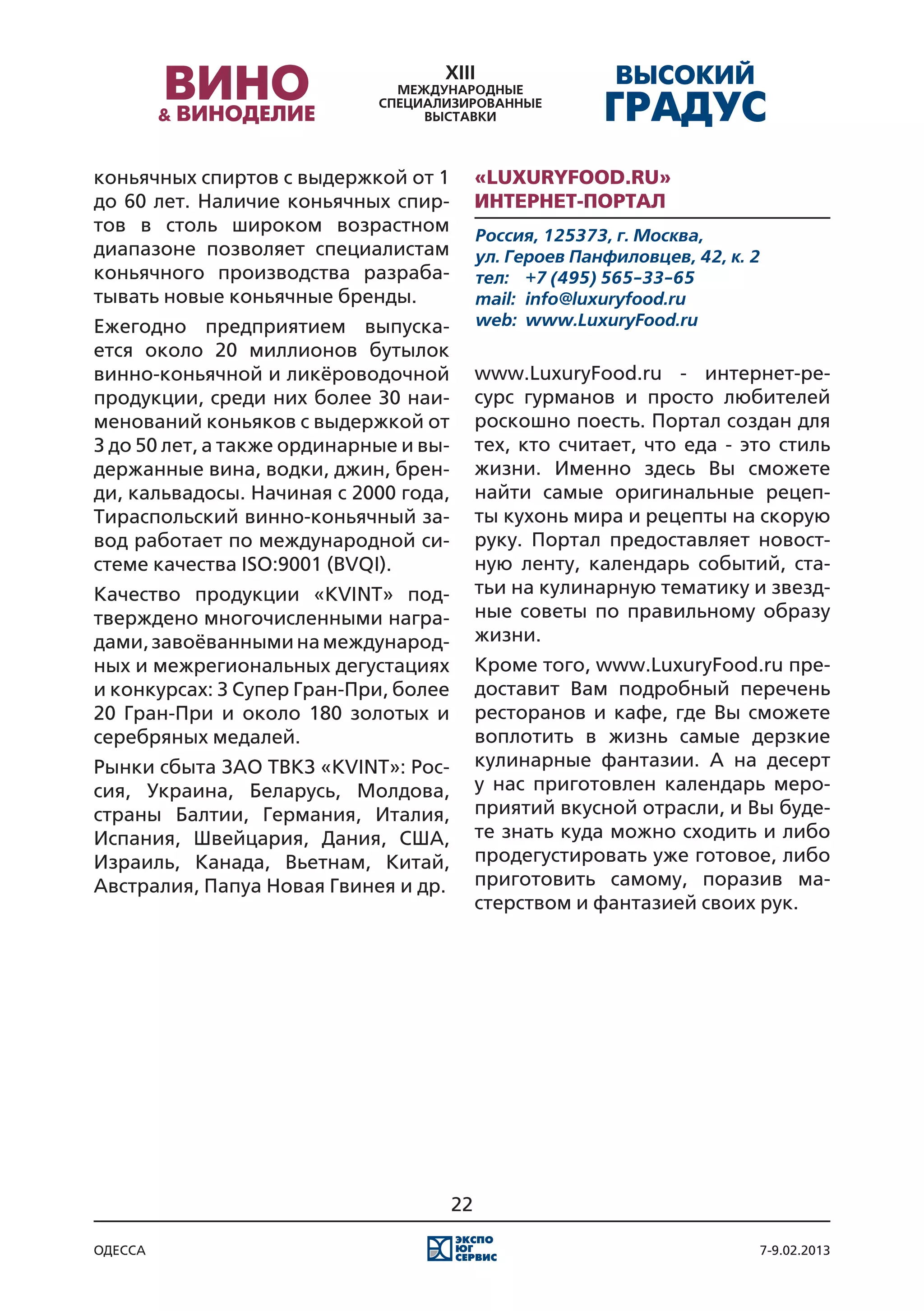 коньячных спиртов с выдержкой от 1           «LuxuryFood.ru»
до 60 лет. Наличие коньячных спир-           Интернет-портал
тов в столь широком возрастном               Россия, 125373, г. Москва,
диапазоне позволяет специалистам             ул. Героев Панфиловцев, 42, к. 2
коньячного производства разраба-             тел:	 +7 (495) 565-33-65
тывать новые коньячные бренды.               mail:	 info@luxuryfood.ru
Ежегодно предприятием выпуска-               web:	 www.LuxuryFood.ru
ется около 20 миллионов бутылок
винно-коньячной и ликёроводочной             www.LuxuryFood.ru - интернет-ре-
продукции, среди них более 30 наи-           сурс гурманов и просто любителей
менований коньяков с выдержкой от            роскошно поесть. Портал создан для
3 до 50 лет, а также ординарные и вы-        тех, кто считает, что еда - это стиль
держанные вина, водки, джин, брен-           жизни. Именно здесь Вы сможете
ди, кальвадосы. Начиная с 2000 года,         найти самые оригинальные рецеп-
Тираспольский винно-коньячный за-            ты кухонь мира и рецепты на скорую
вод работает по международной си-            руку. Портал предоставляет новост-
стеме качества ISO:9001 (BVQI).              ную ленту, календарь событий, ста-
Качество продукции «KVINT» под-              тьи на кулинарную тематику и звезд-
тверждено многочисленными награ-             ные советы по правильному образу
дами, завоёванными на международ-            жизни.
ных и межрегиональных дегустациях            Кроме того, www.LuxuryFood.ru пре-
и конкурсах: 3 Супер Гран-При, более         доставит Вам подробный перечень
20 Гран-При и около 180 золотых и            ресторанов и кафе, где Вы сможете
серебряных медалей.                          воплотить в жизнь самые дерзкие
Рынки сбыта ЗАО ТВКЗ «KVINT»: Рос-           кулинарные фантазии. А на десерт
сия, Украина, Беларусь, Молдова,             у нас приготовлен календарь меро-
страны Балтии, Германия, Италия,             приятий вкусной отрасли, и Вы буде-
Испания, Швейцария, Дания, США,              те знать куда можно сходить и либо
Израиль, Канада, Вьетнам, Китай,             продегустировать уже готовое, либо
Австралия, Папуа Новая Гвинея и др.          приготовить самому, поразив ма-
                                             стерством и фантазией своих рук.




                                        22

одесса                                                                          7-9.02.2013
 
